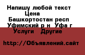 Напишу любой текст › Цена ­ 100 - Башкортостан респ., Уфимский р-н, Уфа г. Услуги » Другие   